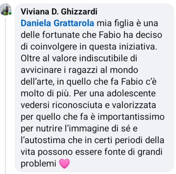 
		            Screenshot di un messagio:
		            Viviana D. Ghizzardi
		            Daniela Grattarola mia figlia è una delle fortunate che Fabio ha deciso di coinvolgere in questa iniziativa.
		            Oltre al valore indiscutibile di avvicinare i ragazzi al mondo dell'arte, in quello che fa Fabio c'è molto di più. Per una adolescente vedersi riconosciuta e valorizzata per quello
		            che fa è importantissimo per nutrire l'immagine di sé e l'autostima che in certi periodi della vita possono essere fonte di grandi problemi.
		            