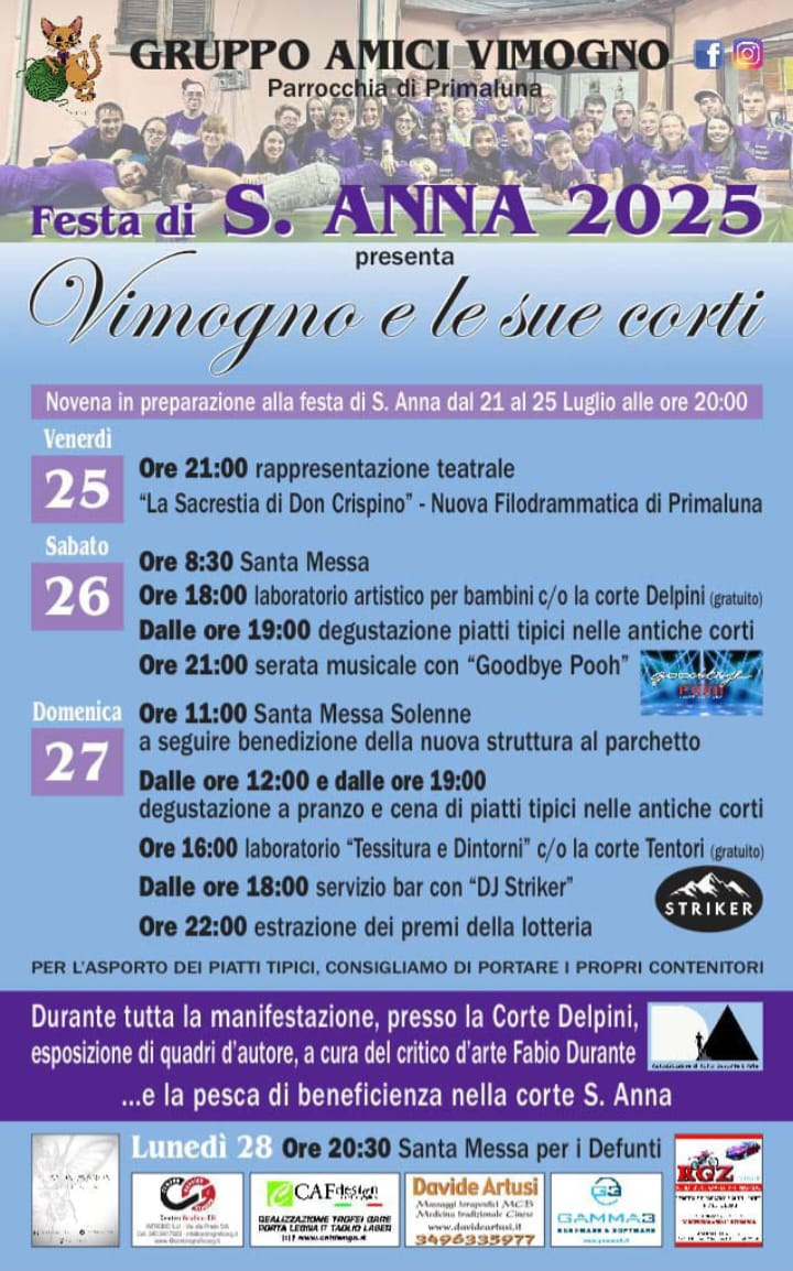 
		                Festa di S. Anna 2025. Novena in preparazione alla festa di S. Anna dal 21 al 25 luglio alle ore 20:00.
		                Venerdì 25; ore 21:00, rappresentazione teatrale "La Sacrestia di Don Crispino" - Nuova Filodrammatica di Primaluna.
		                Sabato 26; ore 8:30, Santa messa. Ore 18:00, laboratorio artistico per bambini c/o la corte Deplini (gratuito). Dalle ore 19:00, degustazione piatti tipici nelle antiche corti.
		                Ore 21:00, serata musicale con "Goodbye Pooh".
		                Domenica 27; Ore 11:00, Santa Messa Solenne, a seguire benedizione della nuova struttura al parchcetto. Dalle ore 12:00 e dalle ore 19:00, degustazione a  pranzo e cena di piatti
		                tipici nelle antiche corti. Ore 16:00, laboratorio "Tessitura e Dintorni" c/o la corte Tentori (gratuito). Dalle ore 18:00, servizio bar con "DJ Striker".
		                Ore 22:00, estrazione dei premi della lotteria.
		                ---
		                Per l'asporto dei piatti tipici consigliamo di portare i propri contenitori.
		                Durante tutta la manifestazione, presso la Corte Delpini, esposizione di quadri d'autore, a cura del critico d'arte Fabio Durante... E la pesca di beneficienza nella corte S. Anna.
		                Lunedì 28; Ore 20:30, Santa Messa per i Defunti.
		            