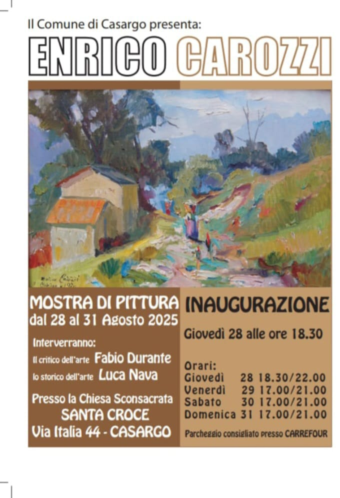 
		                Il Comune di Casargo presenta: Enrico Carozzi.
		                
		                Mostra di pittura dal 28 al 31 Agosto 2025.
		                Interverranno: il critico dell'Arte Fabio Durante, lo storico dell'Arte Luca Nava.
		                Presso la Chiesa Sconsacrata Santa Croce. Via Italia 44 - Casargo.
		                Inaugurazione Giovedì 28 alle 18:30.
		                Orari: giovedì 28 - 10:30/22:00, venerdì 29 - 17:00/21:00, sabato 30 - 17:00/21:00, domenica 31 17:00/21:00. Parcheggio consigliato presso Carrefour.
		            